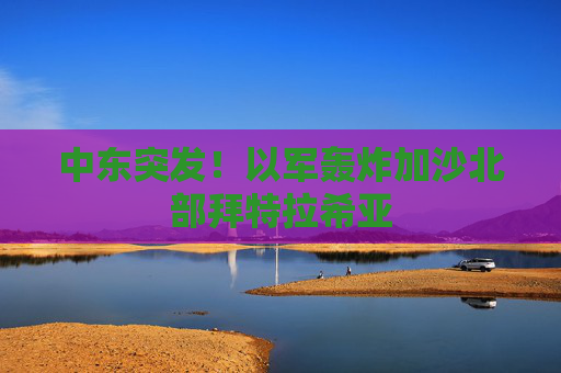 中东突发！以军轰炸加沙北部拜特拉希亚