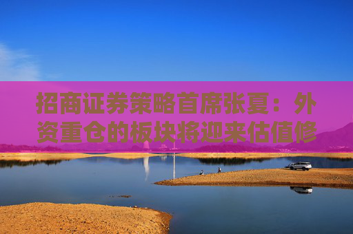 招商证券策略首席张夏:外资重仓的板块将迎来估值修复 主要包含这些板块