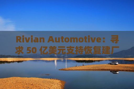 Rivian Automotive：寻求 50 亿美元支持恢复建厂