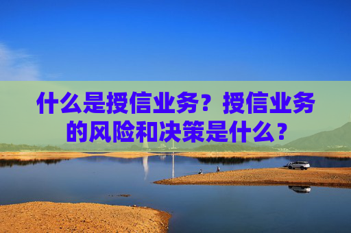 什么是授信业务？授信业务的风险和决策是什么？
