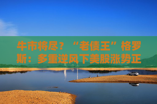 牛市将尽？“老债王”格罗斯：多重逆风下美股涨势正在减弱