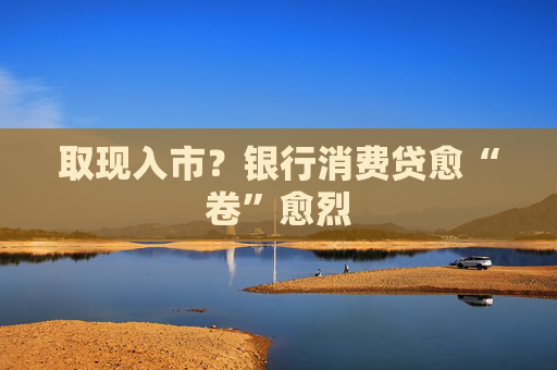 取现入市？银行消费贷愈“卷”愈烈