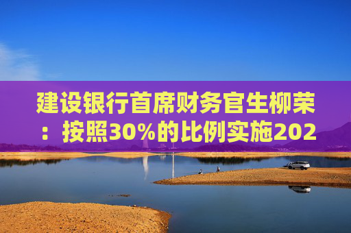 建设银行首席财务官生柳荣：按照30%的比例实施2024年中期分红 计划在2025年元旦后春节前实施