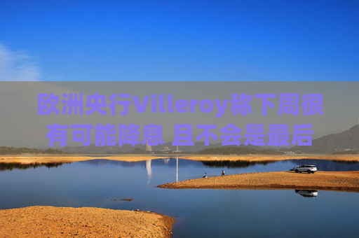 欧洲央行Villeroy称下周很有可能降息 且不会是最后一次