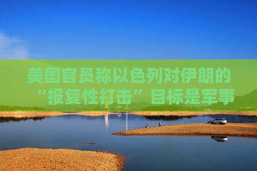 美国官员称以色列对伊朗的“报复性打击”目标是军事及能源设施