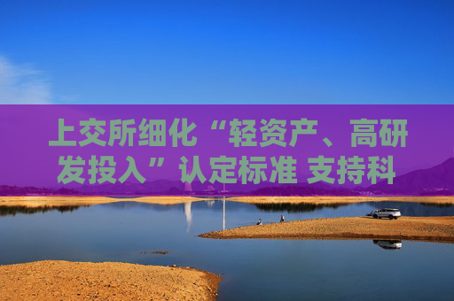 上交所细化“轻资产、高研发投入”认定标准 支持科创板公司再融资加大研发投入