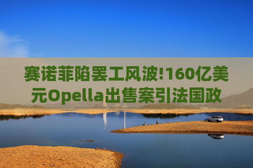 赛诺菲陷罢工风波!160亿美元Opella出售案引法国政府介入