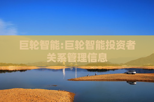 巨轮智能:巨轮智能投资者关系管理信息
