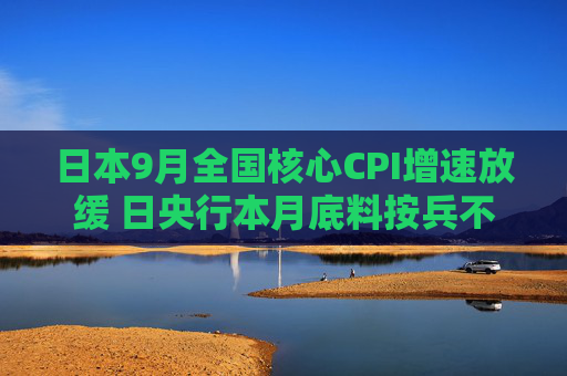 日本9月全国核心CPI增速放缓 日央行本月底料按兵不动