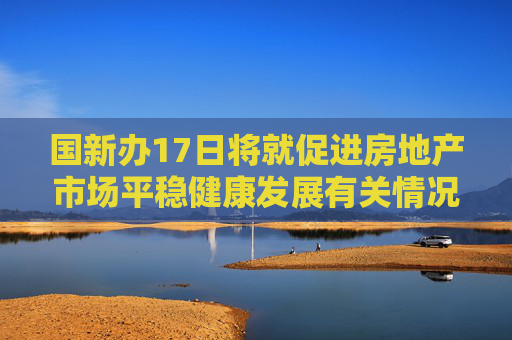 国新办17日将就促进房地产市场平稳健康发展有关情况举行发布会