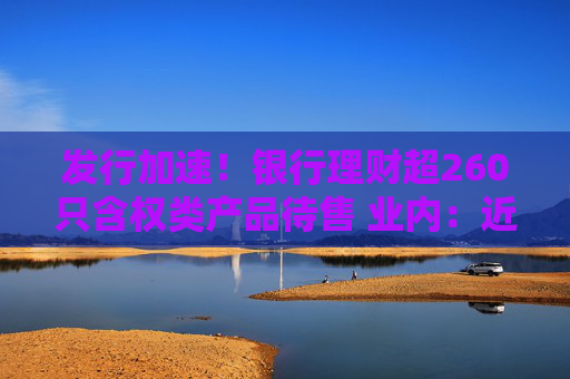 发行加速！银行理财超260只含权类产品待售 业内：近一个月权益类理财最高涨47% 净值有望修复