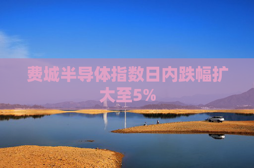 费城半导体指数日内跌幅扩大至5%