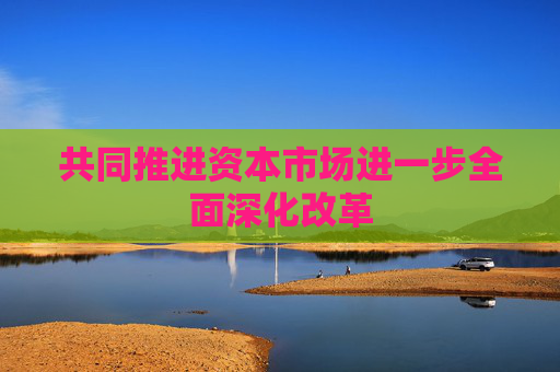 共同推进资本市场进一步全面深化改革
