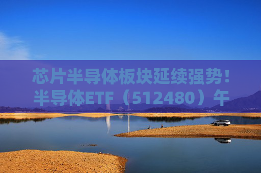 芯片半导体板块延续强势！半导体ETF（512480）午盘飙涨9.21%，成交额超41亿元，成份股全线飘红