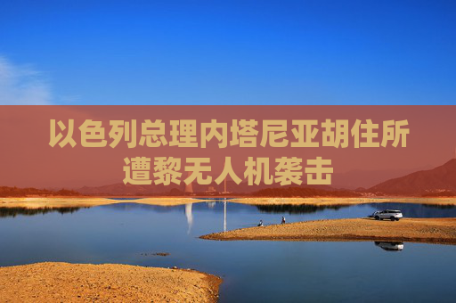 以色列总理内塔尼亚胡住所遭黎无人机袭击