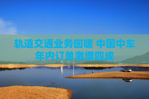 轨道交通业务回暖 中国中车年内订单激增四成
