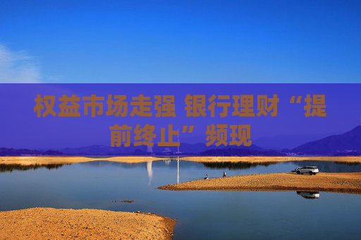 权益市场走强 银行理财“提前终止”频现
