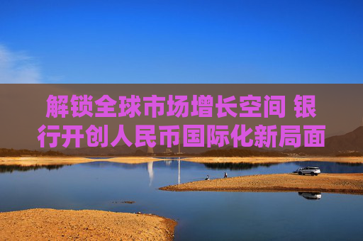 解锁全球市场增长空间 银行开创人民币国际化新局面