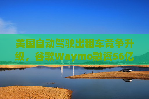 美国自动驾驶出租车竞争升级，谷歌Waymo融资56亿美元