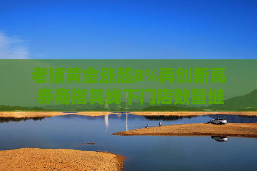 老铺黄金涨超8%再创新高 券商指其线下门店数量继续扩张贡献业绩收入