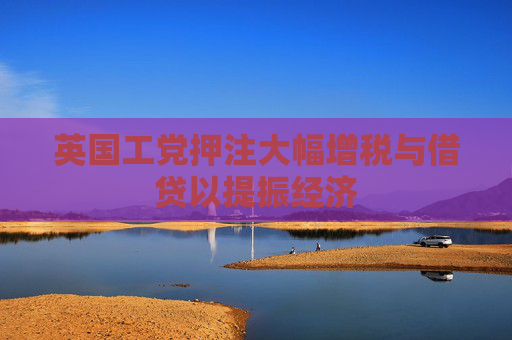 英国工党押注大幅增税与借贷以提振经济