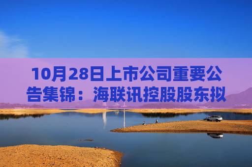 10月28日上市公司重要公告集锦：海联讯控股股东拟筹划重大资产重组