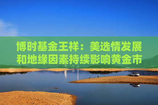 博时基金王祥：美选情发展和地缘因素持续影响黄金市场表现