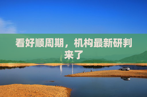 看好顺周期，机构最新研判来了