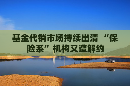 基金代销市场持续出清 “保险系”机构又遭解约