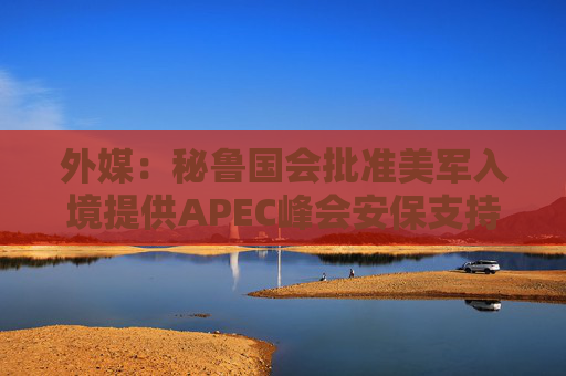 外媒：秘鲁国会批准美军入境提供APEC峰会安保支持
