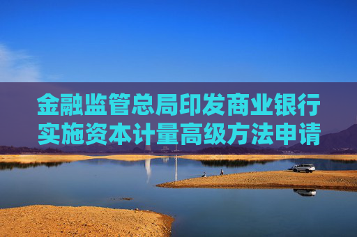 金融监管总局印发商业银行实施资本计量高级方法申请及验收规定