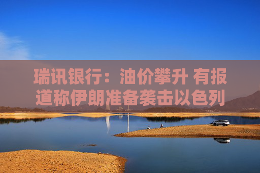瑞讯银行：油价攀升 有报道称伊朗准备袭击以色列