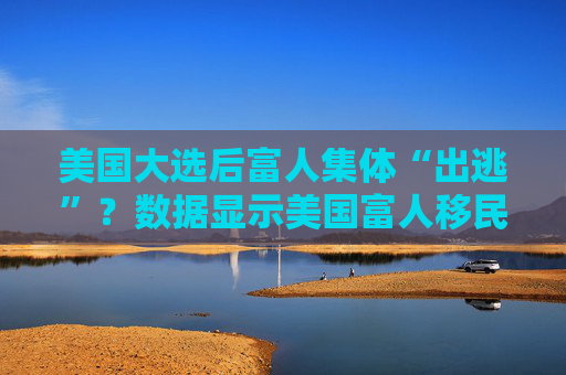 美国大选后富人集体“出逃”?数据显示美国富人移民需求激增