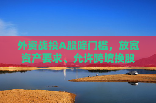 外资战投A股降门槛，放宽资产要求、允许跨境换股