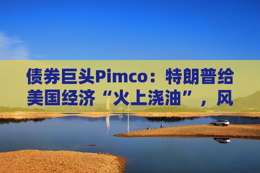 债券巨头Pimco：特朗普给美国经济“火上浇油”，风险资产别高兴太早
