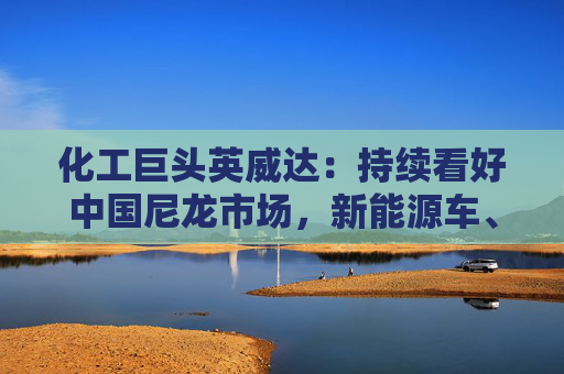 化工巨头英威达：持续看好中国尼龙市场，新能源车、电子等需求旺盛