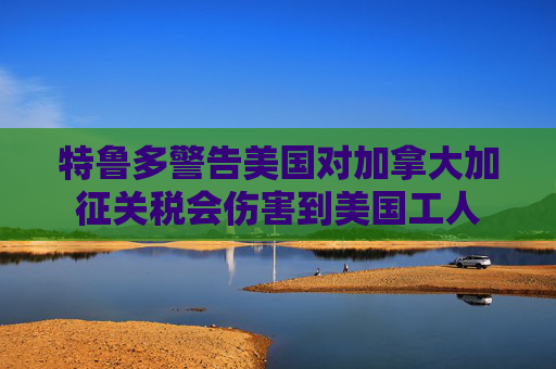 特鲁多警告美国对加拿大加征关税会伤害到美国工人