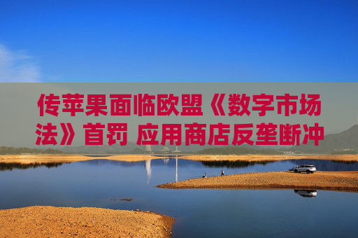 传苹果面临欧盟《数字市场法》首罚 应用商店反垄断冲突升级