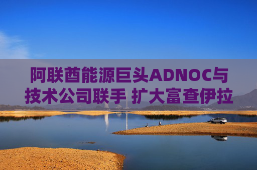 阿联酋能源巨头ADNOC与技术公司联手 扩大富查伊拉碳储存项目