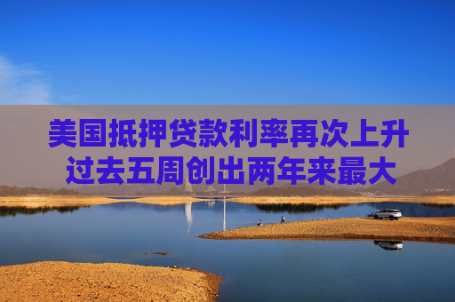 美国抵押贷款利率再次上升 过去五周创出两年来最大升幅