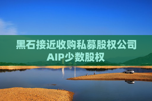 黑石接近收购私募股权公司AIP少数股权