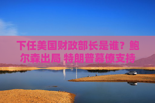 下任美国财政部长是谁？鲍尔森出局 特朗普幕僚支持贝森特