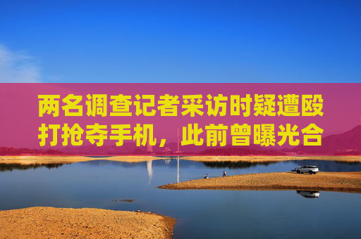 两名调查记者采访时疑遭殴打抢夺手机，此前曾曝光合新铁路建材问题