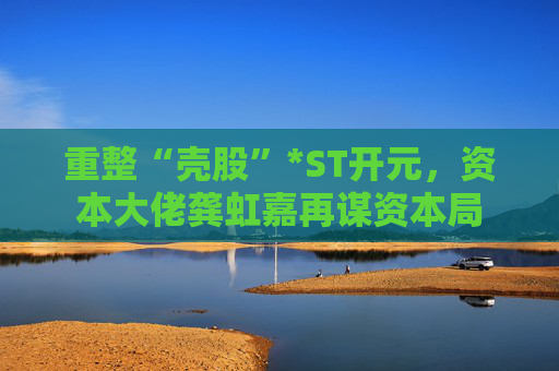 重整“壳股”*ST开元，资本大佬龚虹嘉再谋资本局