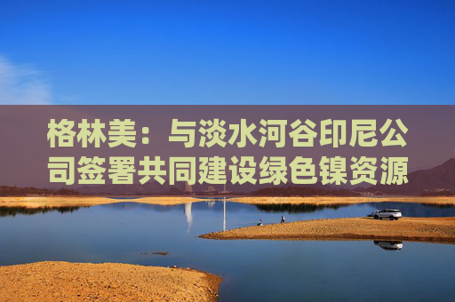 格林美：与淡水河谷印尼公司签署共同建设绿色镍资源的HPAL工厂的项目投资协议