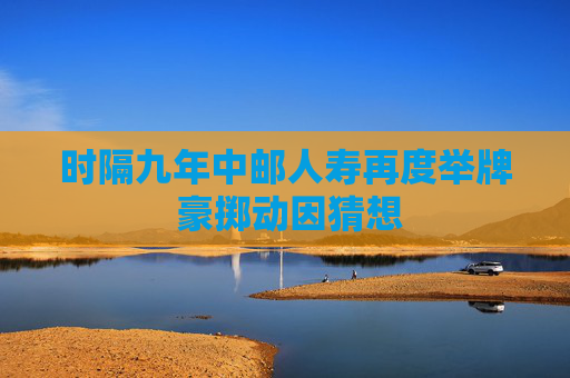 时隔九年中邮人寿再度举牌 豪掷动因猜想