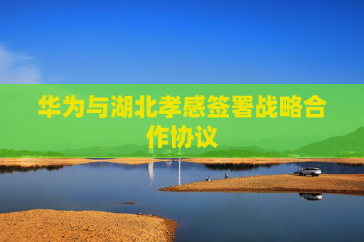 华为与湖北孝感签署战略合作协议