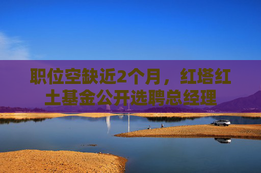 职位空缺近2个月，红塔红土基金公开选聘总经理