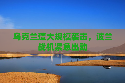 乌克兰遭大规模袭击，波兰战机紧急出动