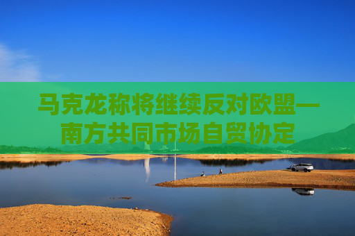 马克龙称将继续反对欧盟—南方共同市场自贸协定